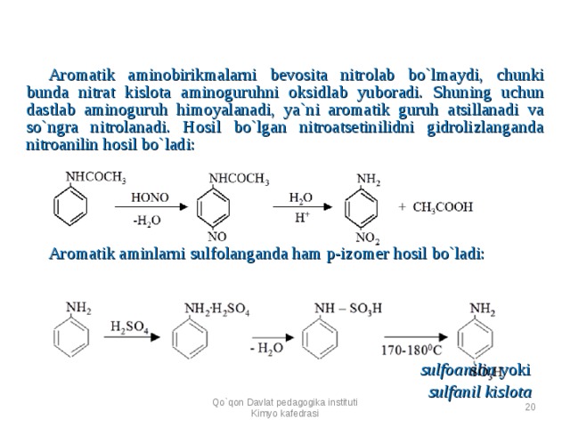 Aromatik aminobirikmalarni bevosita nitrolab bo`lmaydi, chunki bunda nitrat kislota aminoguruhni oksidlab yuboradi. Shuning uchun dastlab aminoguruh himoyalanadi, ya`ni aromatik guruh atsillanadi va so`ngra nitrolanadi. Hosil bo`lgan nitroatsetinilidni gidrolizlanganda nitroanilin hosil bo`ladi:  Aromatik aminlarni sulfolanganda ham p-izomer hosil bo`ladi:     sulfoanilin yoki   sulfanil kislota Qo`qon Davlat pedagogika instituti Kimyo kafedrasi  