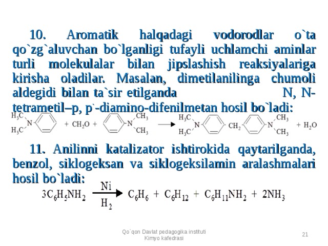   10. Aromatik halqadagi vodorodlar o`ta qo`zg`aluvchan bo`lganligi tufayli uchlamchi aminlar turli molekulalar bilan jipslashish reaksiyalariga kirisha oladilar. Masalan, dimetilanilinga chumoli aldegidi bilan ta`sir etilganda N, N-tetrametil–p, p ` -diamino-difenilmetan hosil bo`ladi:        11. Anilinni katalizator ishtirokida qaytarilganda, benzol, siklogeksan va siklogeksilamin aralashmalari hosil bo`ladi:      Qo`qon Davlat pedagogika instituti Kimyo kafedrasi  