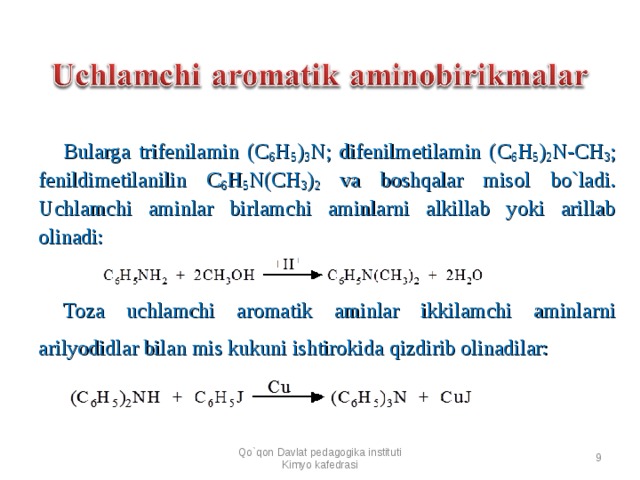 Bularga trifenilamin ( C 6 H 5 ) 3 N; difenilmetilamin ( C 6 H 5 ) 2 N-C H 3 ; fenil dimetilanilin C 6 H 5 N( CH 3 ) 2 va boshqalar misol bo`ladi. Uchlamchi aminlar birlamchi aminlarni alkillab yoki arillab olinadi:      Toza uchlamchi aromatik aminlar ikkilamchi aminlarni arilyodidlar bilan mis kukuni ishtirokida qizdirib olinadilar:    Qo`qon Davlat pedagogika instituti Kimyo kafedrasi  