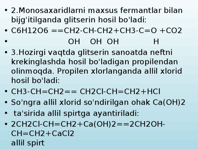 2.Monosaxaridlarni maxsus fermantlar bilan bijg'itilganda glitserin hosil bo'ladi: C6H12O6 ==CH2-CH-CH2+CH3-C=O +CO2  OH OH OH H 3.Hozirgi vaqtda glitserin sanoatda neftni krekinglashda hosil bo'ladigan propilendan olinmoqda. Propilen xlorlanganda allil xlorid hosil bo'ladi: CH3-CH=CH2== CH2Cl-CH=CH2+HCl So'ngra allil xlorid so'ndirilgan ohak Ca(OH)2  ta'sirida allil spirtga ayantiriladi: 2CH2Cl-CH=CH2+Ca(OH)2==2CH2OH-CH=CH2+CaCl2 allil spirt 