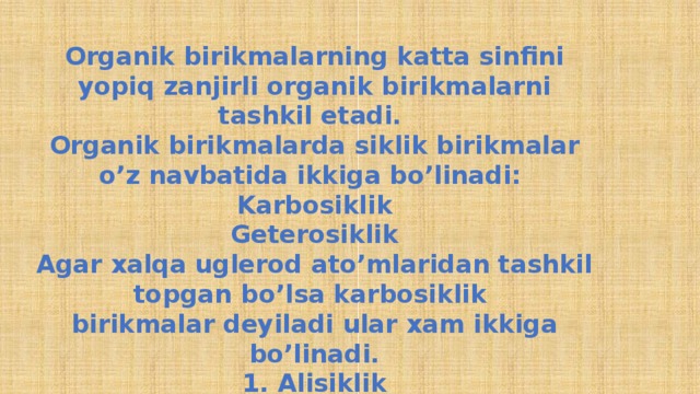 Organik birikmalarning katta sinfini yopiq zanjirli organik birikmalarni tashkil etadi. Organik birikmalarda siklik birikmalar o’z navbatida ikkiga bo’linadi: Karbosiklik Geterosiklik Agar xalqa uglerod ato’mlaridan tashkil topgan bo’lsa karbosiklik birikmalar deyiladi ular xam ikkiga bo’linadi. 1. Alisiklik 2. Aramatik 