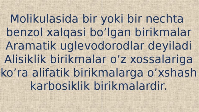 Molikulasida bir yoki bir nechta benzol xalqasi bo’lgan birikmalar Aramatik uglevodorodlar deyiladi Alisiklik birikmalar o’z xossalariga ko’ra alifatik birikmalarga o’xshash karbosiklik birikmalardir. 