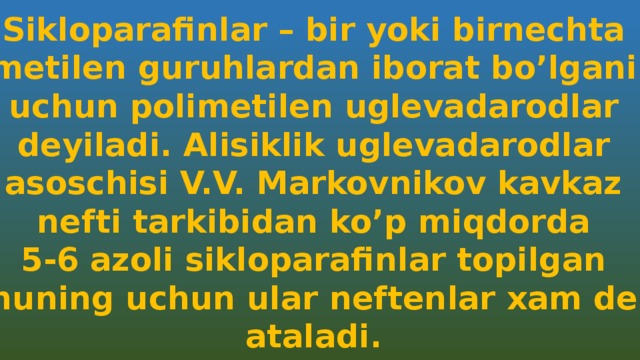 Sikloparafinlar – bir yoki birnechta metilen guruhlardan iborat bo’lgani uchun polimetilen uglevadarodlar deyiladi. Alisiklik uglevadarodlar asoschisi V.V. Markovnikov kavkaz nefti tarkibidan ko’p miqdorda 5-6 azoli sikloparafinlar topilgan Shuning uchun ular neftenlar xam deb ataladi. 