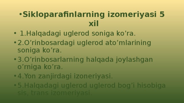 Sikloparafinlarning izomeriyasi 5 xil  1.Halqadagi uglerod soniga ko’ra. 2.O’rinbosardagi uglerod ato’mlarining soniga ko’ra. 3.O’rinbosarlarning halqada joylashgan o’rniga ko’ra. 4.Yon zanjirdagi izoneriyasi. 5.Halqadagi uglerod uglerod bog’i hisobiga sis, trans izomeriyasi. 