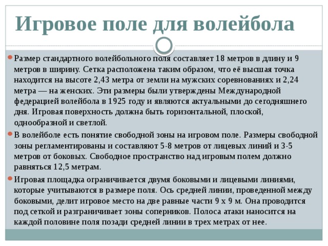Игровое поле для волейбола Размер стандартного волейбольного поля составляет 18 метров в длину и 9 метров в ширину. Сетка расположена таким образом, что её высшая точка находится на высоте 2,43 метра от земли на мужских соревнованиях и 2,24 метра — на женских. Эти размеры были утверждены Международной федерацией волейбола в 1925 году и являются актуальными до сегодняшнего дня. Игровая поверхность должна быть горизонтальной, плоской, однообразной и светлой. В волейболе есть понятие свободной зоны на игровом поле. Размеры свободной зоны регламентированы и составляют 5-8 метров от лицевых линий и 3-5 метров от боковых. Свободное пространство над игровым полем должно равняться 12,5 метрам. Игровая площадка ограничивается двумя боковыми и лицевыми линиями, которые учитываются в размере поля. Ось средней линии, проведенной между боковыми, делит игровое место на две равные части 9 х 9 м. Она проводится под сеткой и разграничивает зоны соперников. Полоса атаки наносится на каждой половине поля позади средней линии в трех метрах от нее.   