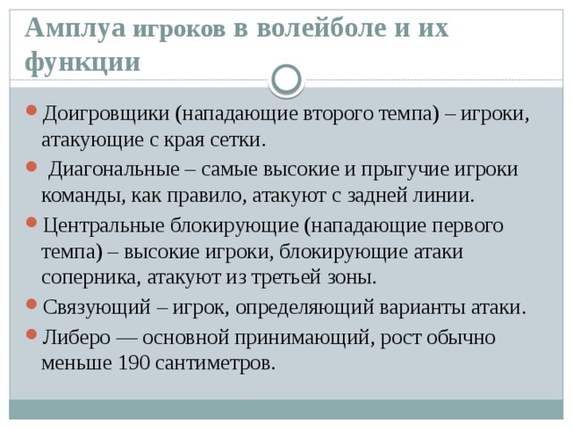 Амплуа игроков в волейболе и их функции Доигровщики (нападающие второго темпа) – игроки, атакующие с края сетки.  Диагональные – самые высокие и прыгучие игроки команды, как правило, атакуют с задней линии. Центральные блокирующие (нападающие первого темпа) – высокие игроки, блокирующие атаки соперника, атакуют из третьей зоны. Связующий – игрок, определяющий варианты атаки. Либеро — основной принимающий, рост обычно меньше 190 сантиметров. 