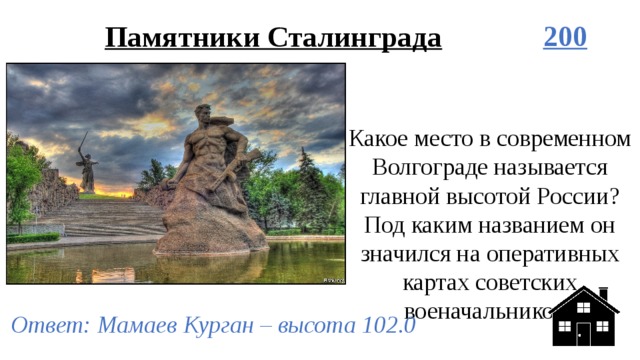Памятники Сталинграда 200 Какое место в современном Волгограде называется главной высотой России? Под каким названием он значился на оперативных картах советских военачальников? Ответ: Мамаев Курган – высота 102.0 
