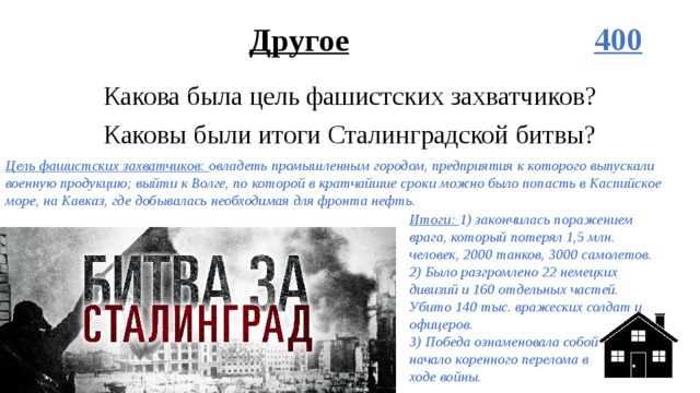 Другое 400 Какова была цель фашистских захватчиков? Каковы были итоги Сталинградской битвы? Цель фашистских захватчиков: овладеть промышленным городом, предприятия к которого выпускали военную продукцию; выйти к Волге, по которой в кратчайшие сроки можно было попасть в Каспийское море, на Кавказ, где добывалась необходимая для фронта нефть. Итоги: 1) закончилась поражением врага, который потерял 1,5 млн. человек, 2000 танков, 3000 самолетов.  2) Было разгромлено 22 немецких дивизий и 160 отдельных частей. Убито 140 тыс. вражеских солдат и офицеров.  3) Победа ознаменовала собой  начало коренного перелома в  ходе войны. 