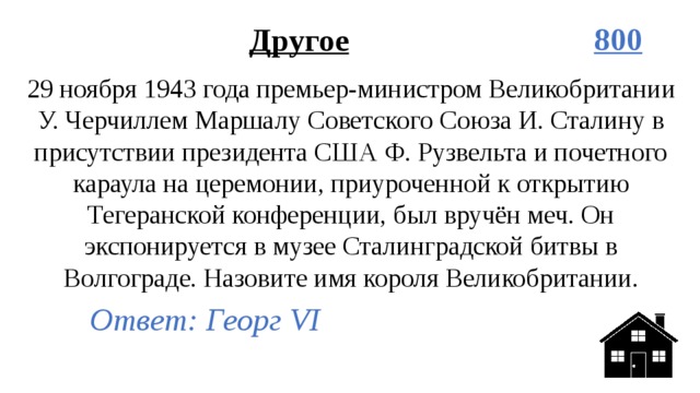 Другое 800 29 ноября 1943 года премьер-министром Великобритании У. Черчиллем Маршалу Советского Союза И. Сталину в присутствии президента США Ф. Рузвельта и почетного караула на церемонии, приуроченной к открытию Тегеранской конференции, был вручён меч. Он экспонируется в музее Сталинградской битвы в Волгограде. Назовите имя короля Великобритании. Ответ: Георг VI 