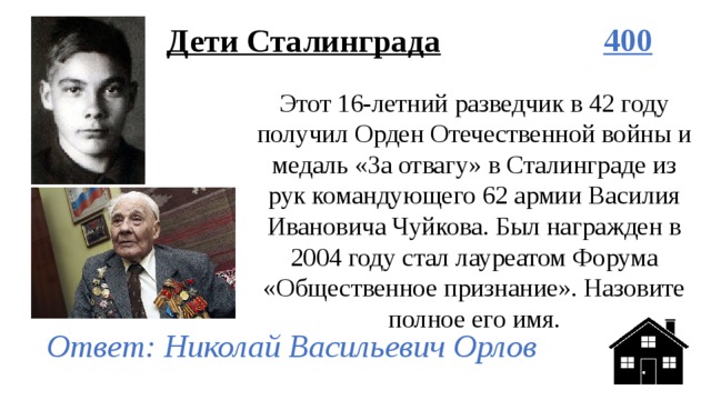 Дети Сталинграда 400 Этот 16-летний разведчик в 42 году получил Орден Отечественной войны и медаль «За отвагу» в Сталинграде из рук командующего 62 армии Василия Ивановича Чуйкова. Был награжден в 2004 году стал лауреатом Форума «Общественное признание». Назовите полное его имя. Ответ: Николай Васильевич Орлов 