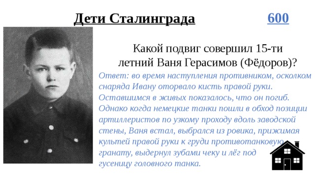 Дети Сталинграда 600 Какой подвиг совершил 15-ти летний Ваня Герасимов (Фёдоров)? Ответ: во время наступления противником, осколком снаряда Ивану оторвало кисть правой руки. Оставшимся в живых показалось, что он погиб. Однако когда немецкие танки пошли в обход позиции артиллеристов по узкому проходу вдоль заводской стены, Ваня встал, выбрался из ровика, прижимая культей правой руки к груди противотанковую гранату, выдернул зубами чеку и лёг под  гусеницу головного танка. 