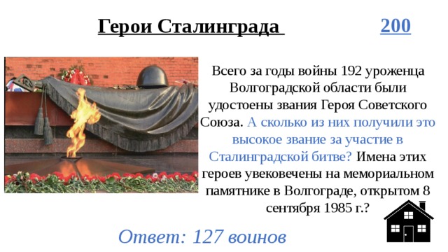 Герои Сталинграда 200 Всего за годы войны 192 уроженца Волгоградской области были удостоены звания Героя Советского Союза. А сколько из них получили это высокое звание за участие в Сталинградской битве? Имена этих героев увековечены на мемориальном памятнике в Волгограде, открытом 8 сентября 1985 г.? Ответ: 127 воинов 