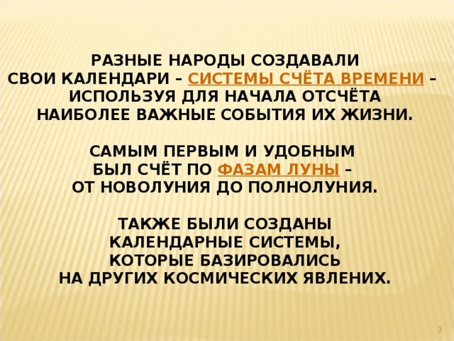 РАЗНЫЕ НАРОДЫ СОЗДАВАЛИ СВОИ КАЛЕНДАРИ – СИСТЕМЫ СЧЁТА ВРЕМЕНИ – ИСПОЛЬЗУЯ ДЛЯ НАЧАЛА ОТСЧЁТА НАИБОЛЕЕ ВАЖНЫЕ  СОБЫТИЯ ИХ ЖИЗНИ.  САМЫМ ПЕРВЫМ И УДОБНЫМ БЫЛ СЧЁТ ПО ФАЗАМ ЛУНЫ – ОТ НОВОЛУНИЯ ДО ПОЛНОЛУНИЯ.  ТАКЖЕ БЫЛИ СОЗДАНЫ КАЛЕНДАРНЫЕ СИСТЕМЫ, КОТОРЫЕ БАЗИРОВАЛИСЬ НА ДРУГИХ КОСМИЧЕСКИХ ЯВЛЕНИХ.  