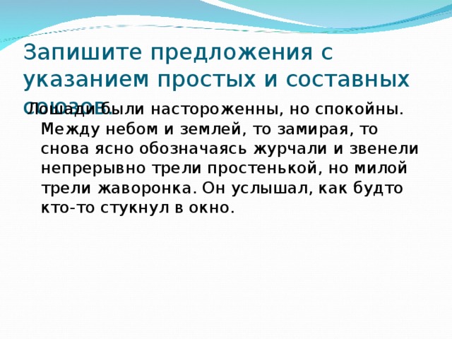 Запишите предложения с указанием простых и составных союзов. Лошади были настороженны, но спокойны. Между небом и землей, то замирая, то снова ясно обозначаясь журчали и звенели непрерывно трели простенькой, но милой трели жаворонка. Он услышал, как будто кто-то стукнул в окно. 
