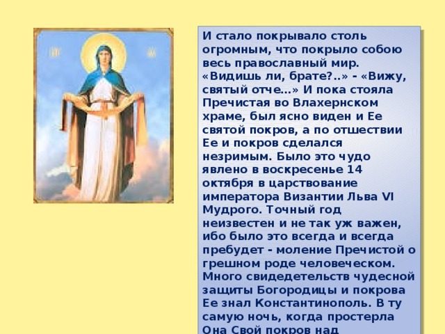 И стало покрывало столь огромным, что покрыло собою весь православный мир. «Видишь ли, брате?..» - «Вижу, святый отче…» И пока стояла Пречистая во Влахернском храме, был ясно виден и Ее святой покров, а по отшествии Ее и покров сделался незримым. Было это чудо явлено в воскресенье 14 октября в царствование императора Византии Льва VI Мудрого. Точный год неизвестен и не так уж важен, ибо было это всегда и всегда пребудет - моление Пречистой о грешном роде человеческом. Много свидедетельств чудесной защиты Богородицы и покрова Ее знал Константинополь. В ту самую ночь, когда простерла Она Свой покров над молящимися во Влахерне, бежали сарацины. 