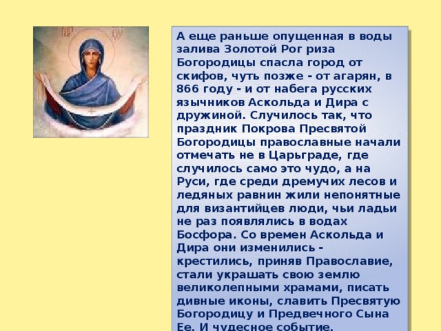 А еще раньше опущенная в воды залива Золотой Рог риза Богородицы спасла город от скифов, чуть позже - от агарян, в 866 году - и от набега русских язычников Аскольда и Дира с дружиной. Случилось так, что праздник Покрова Пресвятой Богородицы православные начали отмечать не в Царьграде, где случилось само это чудо, а на Руси, где среди дремучих лесов и ледяных равнин жили непонятные для византийцев люди, чьи ладьи не раз появлялись в водах Босфора. Со времен Аскольда и Дира они изменились - крестились, приняв Православие, стали украшать свою землю великолепными храмами, писать дивные иконы, славить Пресвятую Богородицу и Предвечного Сына Ее. И чудесное событие, случившееся некогда в Константинополе, стало для них великим праздником. 