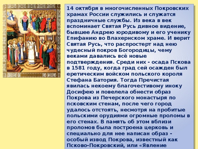14 октября в многочисленных Покровских храмах России служились и служатся праздничные службы. Из века в век вспоминает Святая Русь дивное видение, бывшее Андрею юродивому и его ученику Епифанию во Влахернском храме. И верит Святая Русь, что распростерт над нею чудесный покров Богородицы, чему веками давались всё новые подтверждения. Среди них - осада Пскова в 1581 году, когда град сей осажден был еретическим войском польского короля Стефана Батория. Тогда Пречистая явилась некоему благочестивому иноку Досифею и повелела обнести образ Покрова из Печерского монастыря по псковским стенам, после чего город удалось отстоять, несмотря на пробитые польскими орудиями огромные проломы в его стенах. В память об этом вблизи проломов была построена церковь и специально для нее написан образ - особый извод Покрова, известный как Псково-Покровский, или «Явление Богородицы старцу Досифею». Владычица пишется здесь вместе с преподобными Антонием и Корнилием Печерскими в окружении благоверных князей киевских и псковских.  