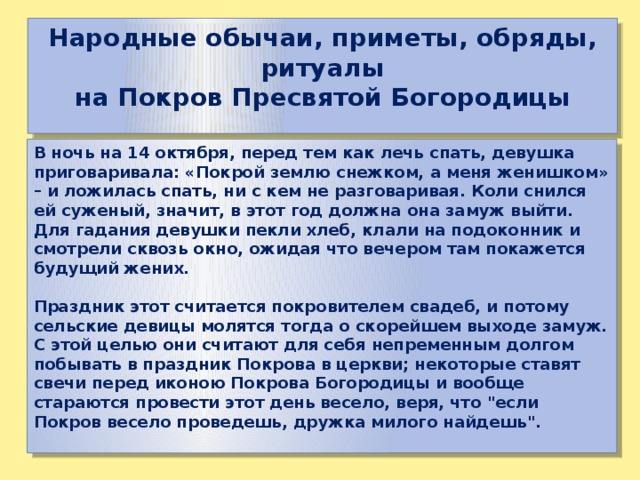 Народные обычаи, приметы, обряды, ритуалы на Покров Пресвятой Богородицы В ночь на 14 октября, перед тем как лечь спать, девушка приговаривала: «Покрой землю снежком, а меня женишком» – и ложилась спать, ни с кем не разговаривая. Коли снился ей суженый, значит, в этот год должна она замуж выйти. Для гадания девушки пекли хлеб, клали на подоконник и смотрели сквозь окно, ожидая что вечером там покажется будущий жених.  Праздник этот считается покровителем свадеб, и потому сельские девицы молятся тогда о скорейшем выходе замуж. С этой целью они считают для себя непременным долгом побывать в праздник Покрова в церкви; некоторые ставят свечи перед иконою Покрова Богородицы и вообще стараются провести этот день весело, веря, что 