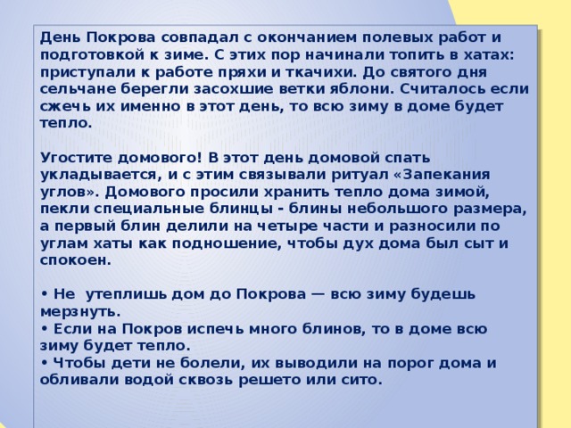 День Покрова совпадал с окончанием полевых работ и подготовкой к зиме. С этих пор начинали топить в хатах: приступали к работе пряхи и ткачихи. До святого дня сельчане берегли засохшие ветки яблони. Считалось если сжечь их именно в этот день, то всю зиму в доме будет тепло.  Угостите домового! В этот день домовой спать укладывается, и с этим связывали ритуал «Запекания углов». Домового просили хранить тепло дома зимой, пекли специальные блинцы - блины небольшого размера, а первый блин делили на четыре части и разносили по углам хаты как подношение, чтобы дух дома был сыт и спокоен.  • Не утеплишь дом до Покрова — всю зиму будешь мерзнуть. • Если на Покров испечь много блинов, то в доме всю зиму будет тепло. • Чтобы дети не болели, их выводили на порог дома и обливали водой сквозь решето или сито. 