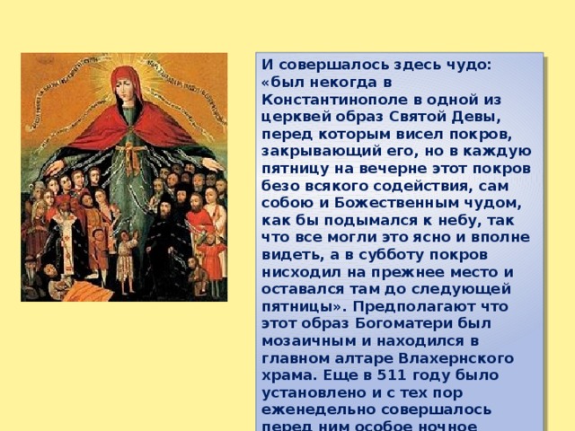 И совершалось здесь чудо: «был некогда в Константинополе в одной из церквей образ Святой Девы, перед которым висел покров, закрывающий его, но в каждую пятницу на вечерне этот покров безо всякого содействия, сам собою и Божественным чудом, как бы подымался к небу, так что все могли это ясно и вполне видеть, а в субботу покров нисходил на прежнее место и оставался там до следующей пятницы». Предполагают что этот образ Богоматери был мозаичным и находился в главном алтаре Влахернского храма. Еще в 511 году было установлено и с тех пор еженедельно совершалось перед ним особое ночное бдение с песнопениями. 