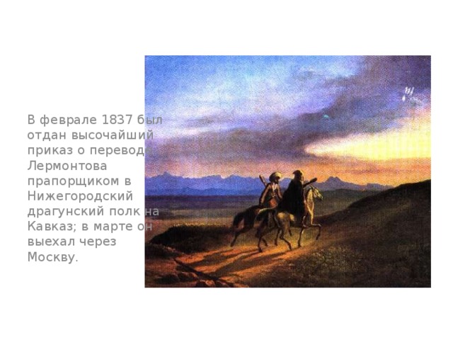В феврале 1837 был отдан высочайший приказ о переводе Лермонтова прапорщиком в Нижегородский драгунский полк на Кавказ; в марте он выехал через Москву.  