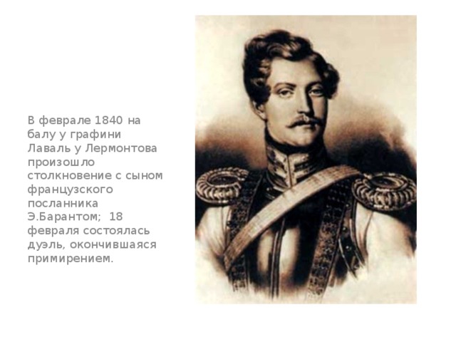 В феврале 1840 на балу у графини Лаваль у Лермонтова произошло столкновение с сыном французского посланника Э.Барантом;  18 февраля состоялась дуэль, окончившаяся примирением. 