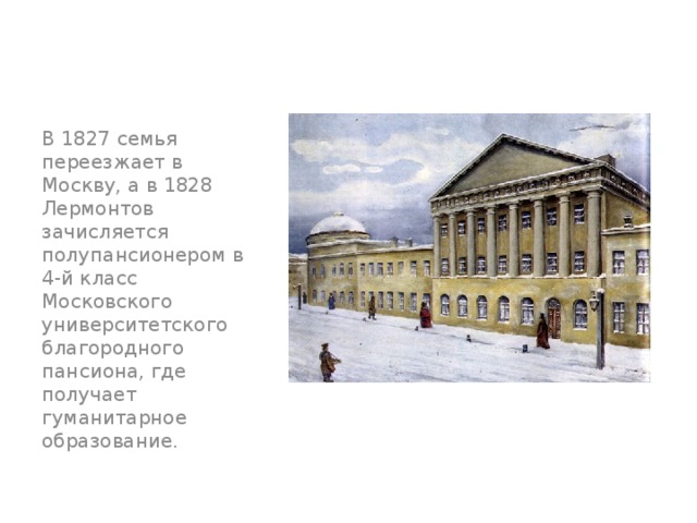 В 1827 семья переезжает в Москву, а в 1828 Лермонтов зачисляется полупансионером в 4-й класс Московского университетского благородного пансиона, где получает гуманитарное образование. 