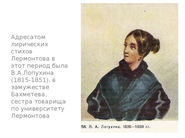 Адресатом лирических стихов Лермонтова в этот период была В.А.Лопухина (1815-1851), в замужестве Бахметева, сестра товарища по университету Лермонтова 