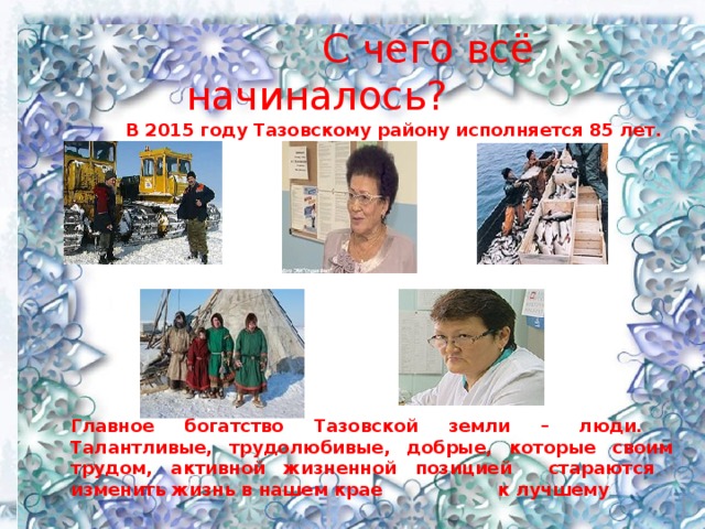   С чего всё начиналось?  В 2015 году Тазовскому району исполняется 85 лет.   Главное богатство Тазовской земли – люди. Талантливые, трудолюбивые, добрые, которые своим трудом, активной жизненной позицией стараются изменить жизнь в нашем крае к лучшему 