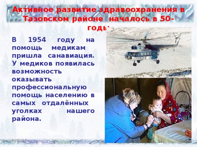 Активное развитие здравоохранения в Тазовском районе началось в 50- годы В 1954 году на помощь медикам пришла санавиация. У медиков появилась возможность оказывать профессиональную помощь населению в самых отдалённых уголках нашего района.    03/29/18  