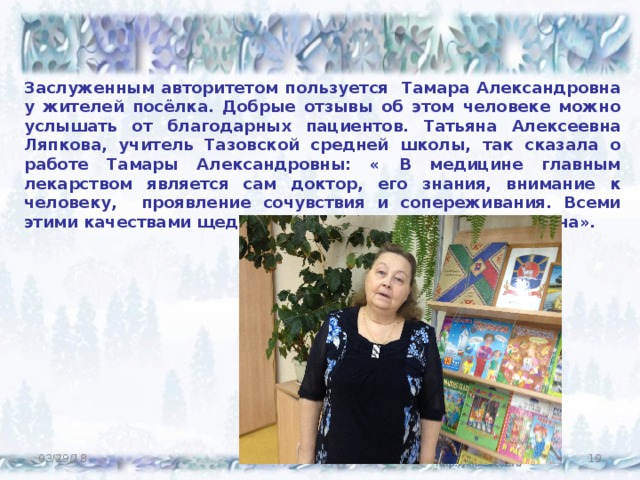 Заслуженным авторитетом пользуется Тамара Александровна у жителей посёлка. Добрые отзывы об этом человеке можно услышать от благодарных пациентов. Татьяна Алексеевна Ляпкова, учитель Тазовской средней школы, так сказала о работе Тамары Александровны: « В медицине главным лекарством является сам доктор, его знания, внимание к человеку, проявление сочувствия и сопереживания. Всеми этими качествами щедро наделена Тамара Александровна». 03/29/18  
