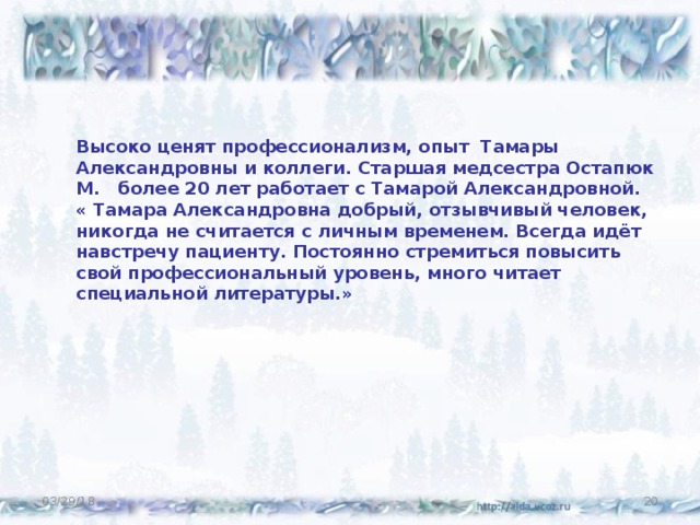 Высоко ценят профессионализм, опыт Тамары Александровны и коллеги. Старшая медсестра Остапюк М. более 20 лет работает с Тамарой Александровной. « Тамара Александровна добрый, отзывчивый человек, никогда не считается с личным временем. Всегда идёт навстречу пациенту. Постоянно стремиться повысить свой профессиональный уровень, много читает специальной литературы.» 03/29/18  