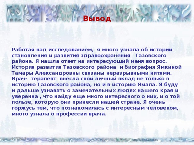 Вывод Работая над исследованием, я много узнала об истории становления и развития здравоохранения Тазовского района. Я нашла ответ на интересующий меня вопрос. История развития Тазовского района и биография Ямкиной Тамары Александровны связаны неразрывными нитями. Врач- терапевт внесла свой личный вклад не только в историю Тазовского района, но и в историю Ямала. Я буду и дальше узнавать о замечательных людях нашего края и уверенна , что найду еще много интересного о них, и о той пользе, которую они принесли нашей стране. Я очень горжусь тем, что познакомилась с интересным человеком, много узнала о профессии врача. 03/29/18  