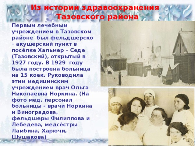 Из истории здравоохранения  Тазовского района Первым лечебным учреждением в Тазовском районе был фельдшерско – акушерский пункт в посёлке Хальмер – Седе (Тазовский), открытый в 1927 году. В 1929 году была построена больница на 15 коек. Руководила этим медицинским учреждением врач Ольга Николаевна Норкина. (На фото мед. персонал больницы - врачи Норкина и Виноградова, фельдшеры Филиппова и Лебедева, медсёстры Ламбина, Харючи, Шушакова)   03/29/18  