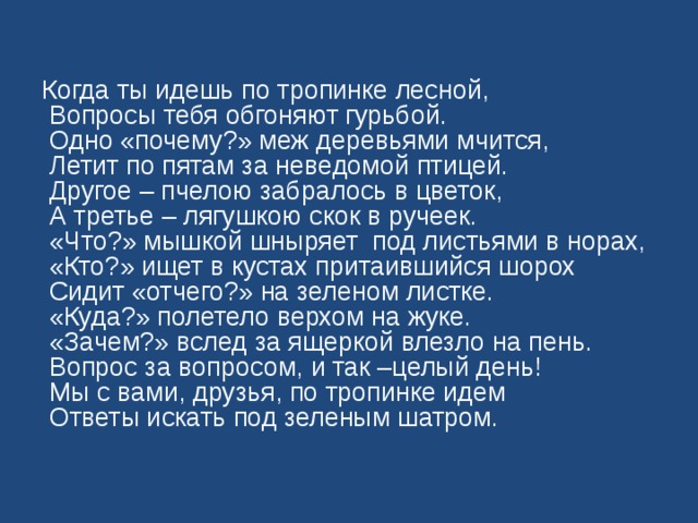 Когда ты идешь по тропинке лесной,  Вопросы тебя обгоняют гурьбой.  Одно «почему?» меж деревьями мчится,  Летит по пятам за неведомой птицей.  Другое – пчелою забралось в цветок,  А третье – лягушкою скок в ручеек.  «Что?» мышкой шныряет под листьями в норах,  «Кто?» ищет в кустах притаившийся шорох  Сидит «отчего?» на зеленом листке.  «Куда?» полетело верхом на жуке.  «Зачем?» вслед за ящеркой влезло на пень.  Вопрос за вопросом, и так –целый день!  Мы с вами, друзья, по тропинке идем  Ответы искать под зеленым шатром. 