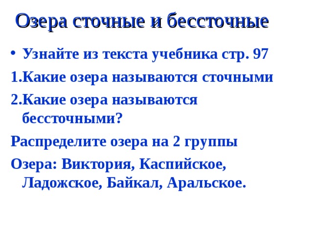 Озера сточные и бессточные Узнайте из текста учебника стр. 97 1.Какие озера называются сточными 2.Какие озера называются бессточными? Распределите озера на 2 группы Озера: Виктория, Каспийское, Ладожское, Байкал, Аральское. 