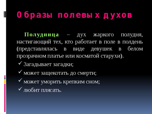Образы полевых духов  Полудница  – дух жаркого полудня, настигающий тех, кто работает в поле в полдень (представлялась в виде девушек в белом прозрачном платье или косматой старухи). Загадывает загадки; может защекотать до смерти; может уморить крепким сном; любит плясать. 