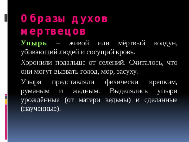 Образы духов мертвецов Уп ы рь  – живой или мёртвый колдун, убивающий людей и сосущий кровь. Хоронили подальше от селений. Считалось, что они могут вызвать голод, мор, засуху. Упыря представляли физически крепким, румяным и жадным. Выделялись упыри урождённые (от матери ведьмы) и сделанные (наученные). 
