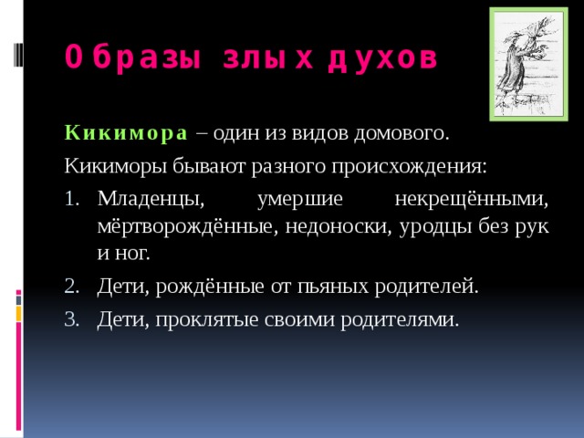 Образы злых духов Кикимора  – один из видов домового. Кикиморы бывают разного происхождения: Младенцы, умершие некрещёнными, мёртворождённые, недоноски, уродцы без рук и ног. Дети, рождённые от пьяных родителей. Дети, проклятые своими родителями.  