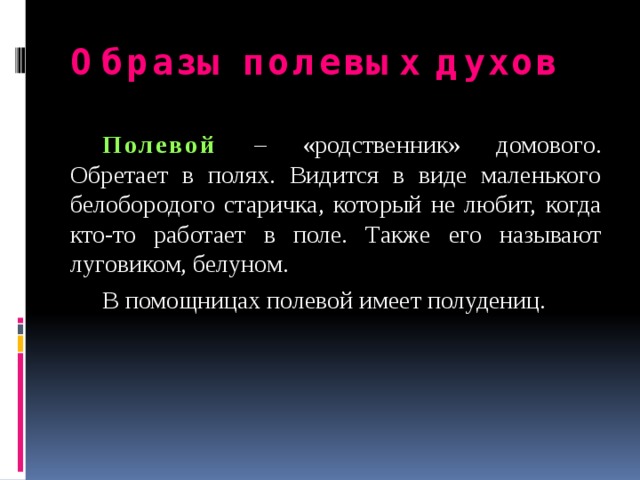 Образы полевых духов  Полевой  – «родственник» домового. Обретает в полях. Видится в виде маленького белобородого старичка, который не любит, когда кто-то работает в поле. Также его называют луговиком, белуном.  В помощницах полевой имеет полудениц. 