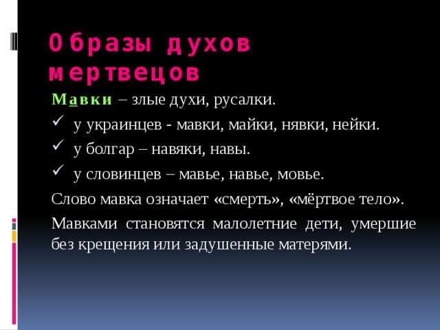 Образы духов мертвецов М а вки  – злые духи, русалки. у украинцев - мавки, майки, нявки, нейки. у болгар – навяки, навы. у словинцев – мавье, навье, мовье. Слово мавка означает «смерть», «мёртвое тело». Мавками становятся малолетние дети, умершие без крещения или задушенные матерями. 