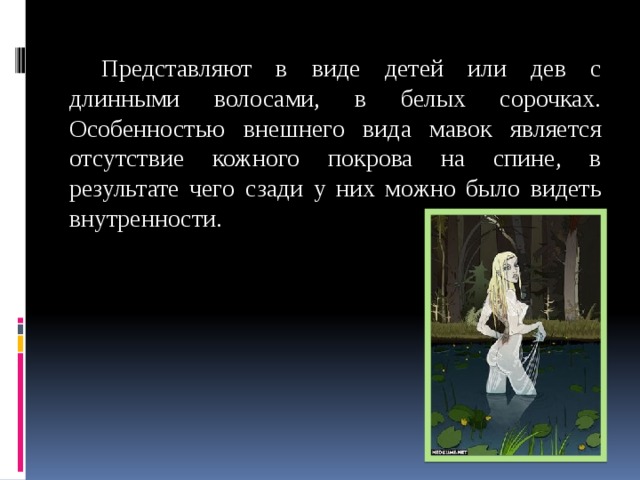  Представляют в виде детей или дев с длинными волосами, в белых сорочках. Особенностью внешнего вида мавок является отсутствие кожного покрова на спине, в результате чего сзади у них можно было видеть внутренности. 