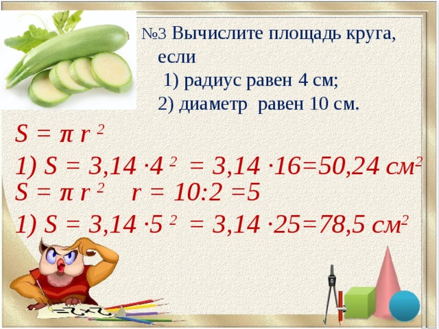 № 3  Вычислите площадь круга, если  1) радиус равен 4 см;  2) диаметр равен 10 см. S = π r 2  1) S = 3,14 ∙ 4  2  = 3,14 ∙ 16=50,24 см 2 S = π r 2   r  =  10 : 2  =5  1) S = 3,14 ∙ 5  2  = 3,14 ∙ 25=78,5 см 2 