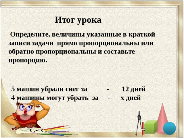 Итог урока  Определите, величины указанные в краткой записи задачи прямо пропорциональны или обратно пропорциональны и составьте пропорцию. 5 машин убрали снег за - 12 дней  4 машины могут убрать за - х дней 