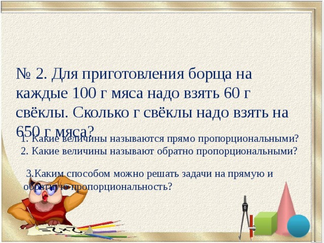 № 2. Для приготовления борща на каждые 100 г мяса надо взять 60 г свёклы. Сколько г свёклы надо взять на 650 г мяса? 1. Какие величины называются прямо пропорциональными? 2. Какие величины называют обратно пропорциональными?  3.Каким способом можно решать задачи на прямую и обратную пропорциональность? 