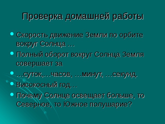 Проверка домашней работы Скорость движение Земли по орбите вокруг Солнца … Полный оборот вокруг Солнца Земля совершает за … суток,…часов, …минут, …секунд. Високосный год… Почему Солнце освещает больше, то Северное, то Южное полушарие? 