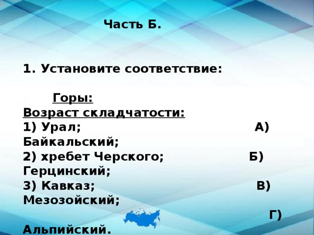 Часть Б. Установите соответствие:   Горы:  Возраст складчатости: 1) Урал; А) Байкальский; 2) хребет Черского; Б) Герцинский; 3) Кавказ; В) Мезозойский;  Г) Альпийский. 