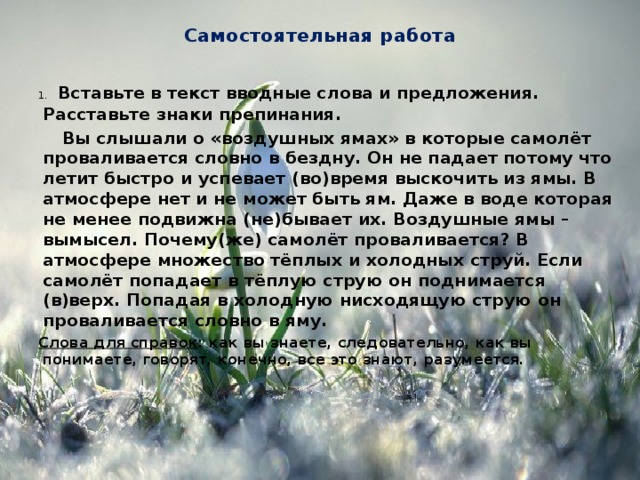 Самостоятельная работа 1.  Вставьте в текст вводные слова и предложения. Расставьте знаки препинания.  Вы слышали о «воздушных ямах» в которые самолёт проваливается словно в бездну. Он не падает потому что летит быстро и успевает (во)время выскочить из ямы. В атмосфере нет и не может быть ям. Даже в воде которая не менее подвижна (не)бывает их. Воздушные ямы – вымысел. Почему(же) самолёт проваливается? В атмосфере множество тёплых и холодных струй. Если самолёт попадает в тёплую струю он поднимается (в)верх. Попадая в холодную нисходящую струю он проваливается словно в яму. Слова для справок : как вы знаете, следовательно, как вы понимаете, говорят, конечно, все это знают, разумеется.   