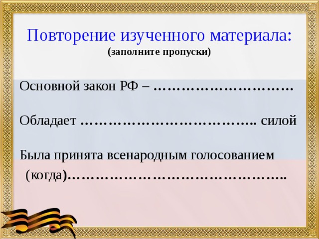  Повторение изученного материала:  (заполните пропуски) Основной закон РФ – …………………………  Обладает ……………………………….. силой  Была принята всенародным голосованием  (когда )……………………………………….. 