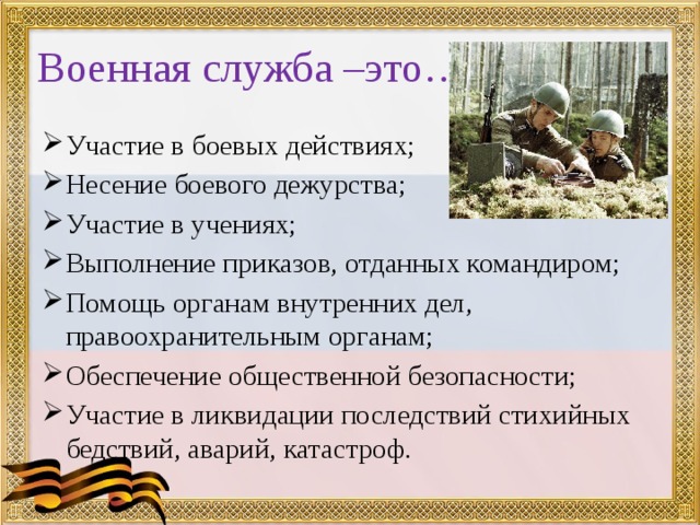 Военная служба –это… Участие в боевых действиях; Несение боевого дежурства; Участие в учениях; Выполнение приказов, отданных командиром; Помощь органам внутренних дел, правоохранительным органам; Обеспечение общественной безопасности; Участие в ликвидации последствий стихийных бедствий, аварий, катастроф. 